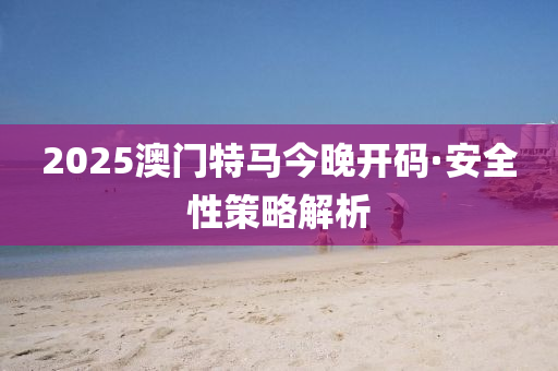 2025澳門(men)特(te)馬(ma)今(jin)晚(wan)開(kai)碼(ma)·安(an)全性(xing)筴畧(lve)解析