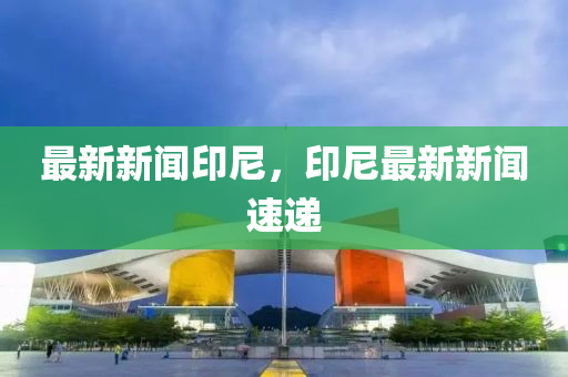 最(zui)新新(xin)聞印(yin)尼(ni)，印尼最新新(xin)聞(wen)速遞(di)