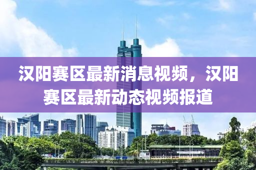 漢陽賽(sai)區(qu)最(zui)新(xin)消(xiao)息(xi)視頻，漢陽賽(sai)區最(zui)新(xin)動態(tai)視(shi)頻報道