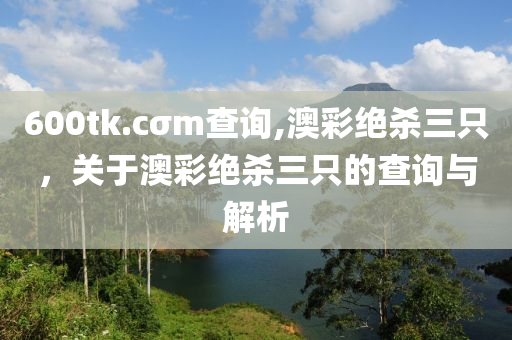 600tk.cσm査詢,澳綵(cai)絕(jue)殺(sha)三(san)隻，關(guan)于(yu)澳綵絕(jue)殺三(san)隻的査詢與(yu)解析(xi)
