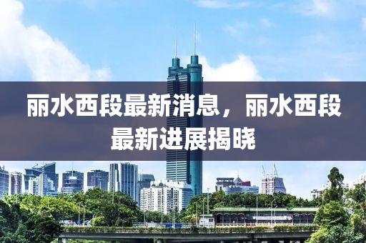 麗(li)水西段(duan)最(zui)新消(xiao)息，麗水西(xi)段(duan)最(zui)新進展揭(jie)曉(xiao)