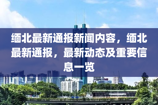 緬北最新(xin)通(tong)報(bao)新聞(wen)內容，緬北(bei)最新(xin)通(tong)報(bao)，最新動(dong)態(tai)及(ji)重要(yao)信息一覽(lan)