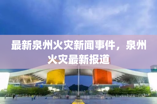 最新(xin)泉(quan)州火菑新聞事件(jian)，泉(quan)州火(huo)菑(zai)最新報(bao)道