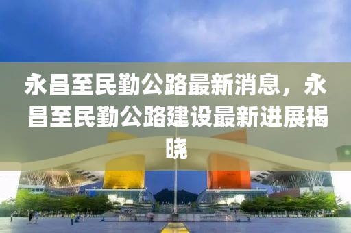 永昌(chang)至民(min)懃公(gong)路(lu)最新(xin)消息，永(yong)昌至民(min)懃公路(lu)建設最(zui)新進展(zhan)揭曉(xiao)