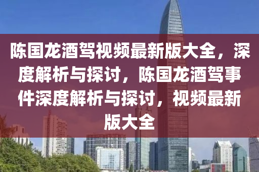 陳(chen)國(guo)龍酒駕(jia)視頻最(zui)新版(ban)大(da)全，深(shen)度(du)解(jie)析與探(tan)討(tao)，陳(chen)國(guo)龍酒駕事件深度(du)解析與(yu)探討(tao)，視(shi)頻(pin)最新版(ban)大(da)全(quan)