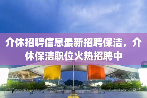介(jie)休招聘(pin)信(xin)息最(zui)新招(zhao)聘保潔(jie)，介休(xiu)保潔(jie)職(zhi)位火(huo)熱(re)招(zhao)聘中