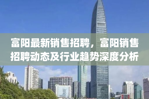 富(fu)陽最新(xin)銷售(shou)招(zhao)聘，富(fu)陽銷售(shou)招聘(pin)動態及(ji)行業趨勢深(shen)度分(fen)析