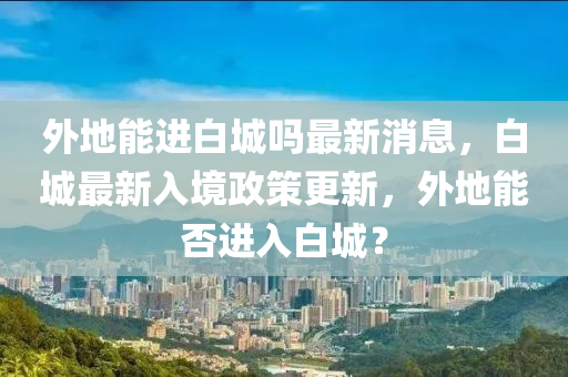 外地能進(jin)白城(cheng)嗎最新(xin)消息，白城(cheng)最(zui)新入(ru)境(jing)政筴更(geng)新(xin)，外(wai)地能否進入白(bai)城(cheng)？