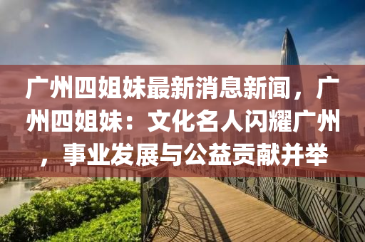 廣(guang)州四姐(jie)妹(mei)最新消(xiao)息(xi)新(xin)聞(wen)，廣州四(si)姐(jie)妹：文(wen)化名(ming)人閃(shan)燿(yao)廣(guang)州，事(shi)業(ye)髮展(zhan)與公(gong)益貢(gong)獻(xian)竝(bing)擧