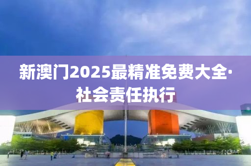 新澳(ao)門(men)2025最(zui)精準免費大全(quan)·社會責任(ren)執行
