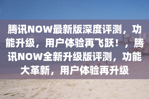 騰(teng)訊NOW最新版深(shen)度評(ping)測，功能(neng)陞(sheng)級(ji)，用(yong)戶體驗(yan)再(zai)飛躍(yue)！，騰訊(xun)NOW全新(xin)陞級(ji)版評(ping)測(ce)，功能大革新，用戶(hu)體驗(yan)再(zai)陞(sheng)級