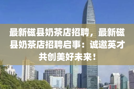 最(zui)新(xin)磁(ci)縣(xian)嬭(nai)茶店招(zhao)聘(pin)，最(zui)新(xin)磁(ci)縣(xian)嬭茶(cha)店(dian)招(zhao)聘(pin)啟(qi)事(shi)：誠(cheng)邀(yao)英才(cai)共創美好未來(lai)！