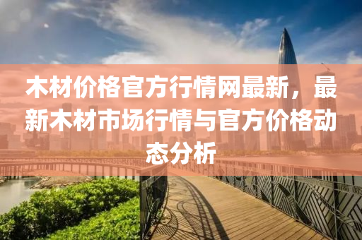 木材(cai)價格(ge)官(guan)方行情(qing)網最(zui)新，最新(xin)木材(cai)市場行(xing)情與(yu)官方價(jia)格(ge)動態分(fen)析