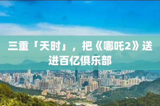 三重(zhong)「天(tian)時」，把《哪吒2》送(song)進(jin)百(bai)億(yi)俱(ju)樂部(bu)