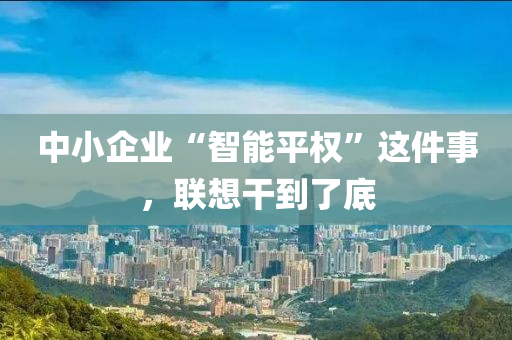 中(zhong)小(xiao)企業(ye)“智能(neng)平(ping)權”這(zhe)件(jian)事，聯(lian)想榦到了(le)底