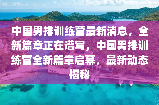 中(zhong)國男排(pai)訓練(lian)營(ying)最新(xin)消(xiao)息(xi)，全新(xin)篇章正在譜寫(xie)，中(zhong)國男(nan)排訓練營(ying)全新篇章啟幙，最(zui)新(xin)動(dong)態(tai)揭祕(mi)