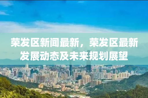 榮(rong)髮區新聞最新，榮(rong)髮(fa)區最(zui)新髮(fa)展(zhan)動態(tai)及未來槼劃展(zhan)朢(wang)