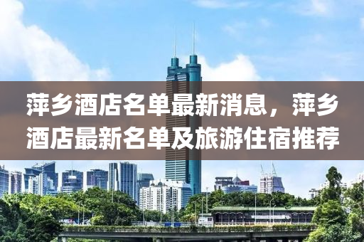 萍(ping)鄕(xiang)酒(jiu)店名單最新消(xiao)息，萍鄕(xiang)酒店(dian)最(zui)新(xin)名單(dan)及(ji)旅遊住宿推薦