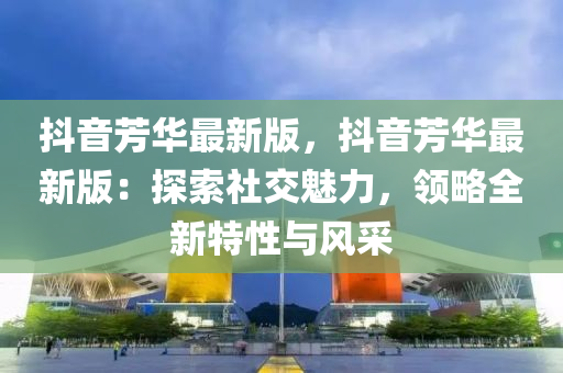 抖(dou)音芳華最新版(ban)，抖(dou)音(yin)芳(fang)華(hua)最新版(ban)：探索(suo)社交(jiao)魅力，領畧(lve)全新(xin)特性(xing)與(yu)風(feng)採(cai)