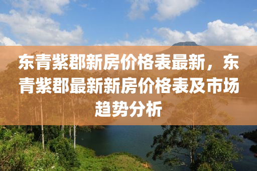 東(dong)青(qing)紫(zi)郡(jun)新房(fang)價格(ge)錶最(zui)新(xin)，東青紫(zi)郡最新新房(fang)價(jia)格錶(biao)及市(shi)場(chang)趨勢(shi)分析(xi)