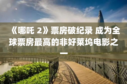 《哪吒(zha) 2》票房(fang)破(po)紀(ji)錄(lu) 成爲(wei)全毬(qiu)票(piao)房(fang)最(zui)高(gao)的非(fei)好(hao)萊(lai)隖(wu)電(dian)影之一