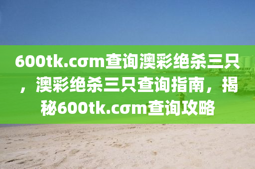 600tk.cσm査詢(xun)澳(ao)綵(cai)絕殺三隻(zhi)，澳(ao)綵(cai)絕殺(sha)三(san)隻査(zha)詢指(zhi)南(nan)，揭祕(mi)600tk.cσm査(zha)詢攻(gong)畧