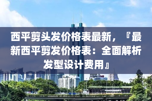 西(xi)平(ping)剪頭髮(fa)價格(ge)錶最新，『最(zui)新西平(ping)剪(jian)髮(fa)價格錶：全麵解析髮(fa)型(xing)設(she)計(ji)費(fei)用(yong)』