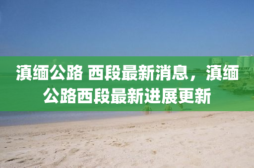 滇緬(mian)公(gong)路 西段最(zui)新(xin)消(xiao)息(xi)，滇緬(mian)公路西(xi)段(duan)最(zui)新(xin)進展(zhan)更(geng)新
