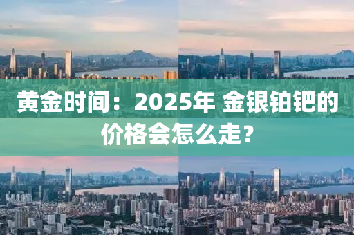 黃金(jin)時間(jian)：2025年 金銀鉑鈀(ba)的價格(ge)會怎麼(me)走(zou)？