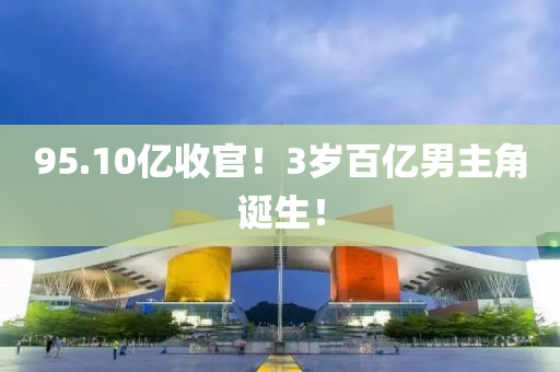 95.10億收官(guan)！3歲(sui)百(bai)億(yi)男(nan)主角(jiao)誕生！