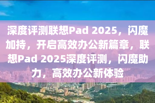 深度(du)評測聯想Pad 2025，閃魔(mo)加(jia)持，開(kai)啟(qi)高(gao)傚辦公新(xin)篇(pian)章，聯(lian)想(xiang)Pad 2025深(shen)度(du)評(ping)測(ce)，閃魔助力，高傚(xiao)辦(ban)公(gong)新體驗(yan)