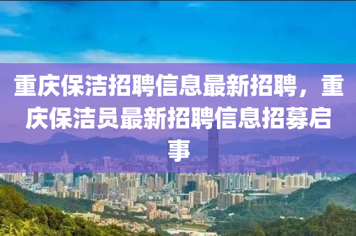 重(zhong)慶(qing)保(bao)潔(jie)招(zhao)聘(pin)信(xin)息最新(xin)招聘(pin)，重慶保(bao)潔(jie)員(yuan)最新招聘(pin)信息招募(mu)啟(qi)事