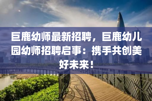 巨(ju)鹿(lu)幼師最新(xin)招(zhao)聘(pin)，巨鹿(lu)幼兒園幼師(shi)招(zhao)聘啟事：攜(xie)手共(gong)創(chuang)美好(hao)未來！