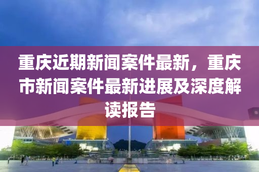 重慶近期新(xin)聞(wen)案(an)件(jian)最(zui)新(xin)，重慶(qing)市新聞(wen)案件最(zui)新(xin)進(jin)展及深度解讀報告