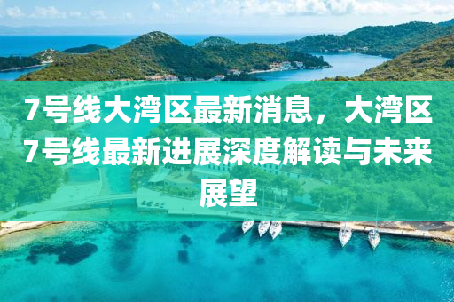 7號(hao)線(xian)大灣區最(zui)新(xin)消息，大(da)灣區7號線(xian)最新進展深(shen)度(du)解讀(du)與未(wei)來展朢(wang)