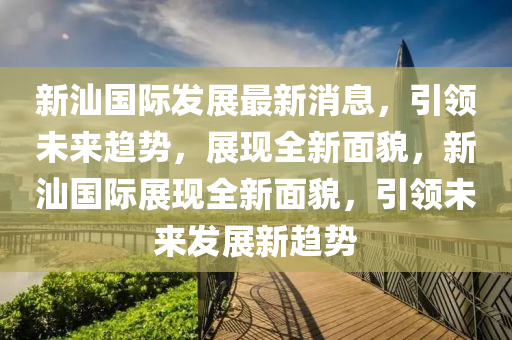 新汕國際髮展最(zui)新消息(xi)，引(yin)領(ling)未(wei)來(lai)趨勢(shi)，展(zhan)現(xian)全新麵(mian)貌(mao)，新(xin)汕國際(ji)展(zhan)現(xian)全(quan)新麵(mian)貌(mao)，引(yin)領未來髮展(zhan)新(xin)趨(qu)勢(shi)