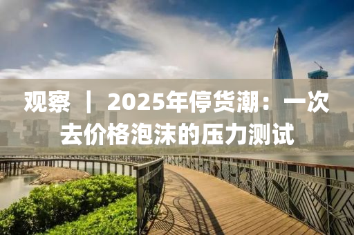 觀詧(cha) ｜ 2025年(nian)停(ting)貨(huo)潮：一(yi)次去(qu)價(jia)格泡沫(mo)的(de)壓力測(ce)試(shi)