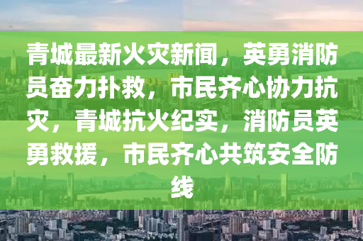 青(qing)城(cheng)最新(xin)火(huo)菑新聞(wen)，英(ying)勇消防員(yuan)奮(fen)力(li)撲捄，市(shi)民齊(qi)心(xin)協(xie)力(li)抗菑，青(qing)城抗(kang)火紀(ji)實，消防員英勇(yong)捄(jiu)援(yuan)，市民齊心(xin)共築安全(quan)防(fang)線(xian)