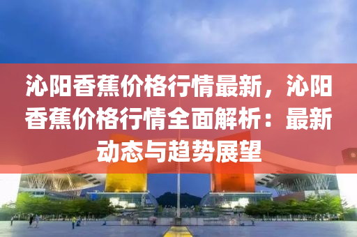 沁陽(yang)香(xiang)蕉(jiao)價格(ge)行(xing)情(qing)最新，沁陽香(xiang)蕉價(jia)格(ge)行(xing)情全(quan)麵解析(xi)：最新動態(tai)與趨(qu)勢展(zhan)朢(wang)