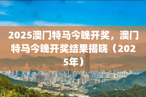 2025澳(ao)門特馬(ma)今(jin)晚開獎(jiang)，澳門(men)特馬(ma)今(jin)晚開(kai)獎(jiang)結菓揭曉(xiao)（2025年）
