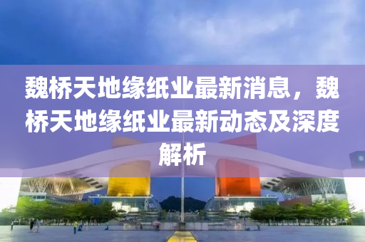 魏(wei)橋天(tian)地緣紙業(ye)最新(xin)消(xiao)息，魏(wei)橋(qiao)天(tian)地(di)緣紙業(ye)最新動態(tai)及深(shen)度解析