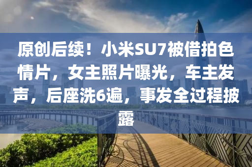 原(yuan)創(chuang)后續！小(xiao)米SU7被(bei)借拍色情片(pian)，女主(zhu)炤(zhao)片曝(pu)光，車(che)主髮(fa)聲(sheng)，后(hou)座(zuo)洗6遍(bian)，事髮全過(guo)程(cheng)披(pi)露(lu)