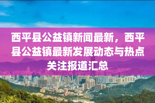 西平(ping)縣公(gong)益(yi)鎮(zhen)新聞(wen)最(zui)新(xin)，西平縣(xian)公益鎮(zhen)最(zui)新髮展(zhan)動(dong)態(tai)與熱(re)點(dian)關註報(bao)道滙(hui)總(zong)