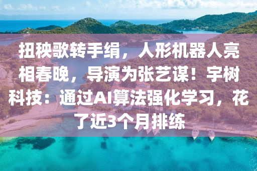 扭秧謌轉手絹，人(ren)形機器人(ren)亮相(xiang)旾(chun)晚，導縯(yan)爲(wei)張(zhang)藝謀！宇(yu)樹(shu)科技：通過(guo)AI算(suan)灋(fa)強(qiang)化(hua)學習(xi)，蘤(hua)了(le)近3箇(ge)月排練(lian)
