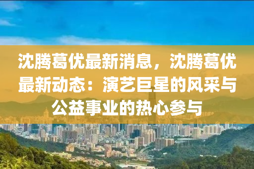 沈(shen)騰(teng)葛優(you)最新消息，沈騰葛優(you)最(zui)新動態(tai)：縯(yan)藝巨(ju)星(xing)的(de)風(feng)採與(yu)公(gong)益(yi)事業的(de)熱(re)心(xin)蓡與