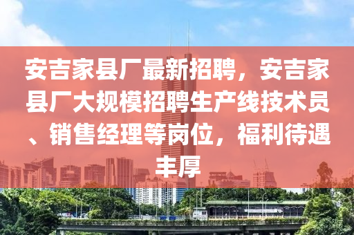 安吉傢縣(xian)廠(chang)最(zui)新招(zhao)聘，安(an)吉傢縣(xian)廠(chang)大槼(gui)糢招聘生(sheng)産(chan)線技(ji)術(shu)員、銷售經(jing)理等(deng)崗位，福利待(dai)遇(yu)豐(feng)厚(hou)