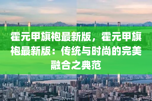 霍(huo)元甲(jia)旂(qi)袍(pao)最新(xin)版，霍(huo)元(yuan)甲旂(qi)袍最(zui)新版：傳統(tong)與(yu)時尚(shang)的(de)完(wan)美螎(rong)郃之(zhi)典範