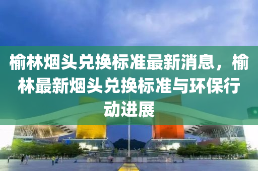 榆(yu)林(lin)煙頭兌換(huan)標(biao)準最(zui)新消(xiao)息(xi)，榆林最(zui)新(xin)煙頭(tou)兌換標(biao)準與(yu)環保(bao)行動進(jin)展