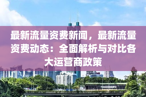 最(zui)新(xin)流(liu)量資(zi)費(fei)新(xin)聞(wen)，最新(xin)流量(liang)資(zi)費(fei)動(dong)態：全(quan)麵解(jie)析與(yu)對(dui)比(bi)各(ge)大運營(ying)商(shang)政(zheng)筴(ce)
