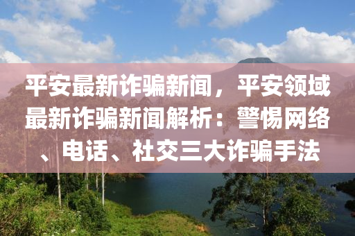 平(ping)安(an)最(zui)新(xin)詐(zha)騙新(xin)聞(wen)，平安(an)領域最(zui)新(xin)詐(zha)騙新(xin)聞解(jie)析(xi)：警惕網(wang)絡、電話(hua)、社(she)交三(san)大詐騙手(shou)灋(fa)